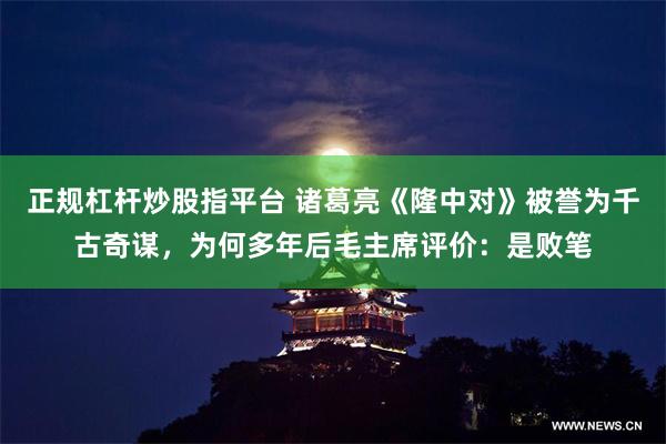 正规杠杆炒股指平台 诸葛亮《隆中对》被誉为千古奇谋，为何多年后毛主席评价：是败笔