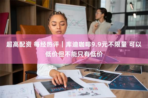 超高配资 每经热评｜库迪咖啡9.9元不限量 可以低价但不能只有低价