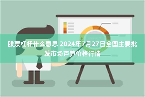 股票杠杆什么意思 2024年7月27日全国主要批发市场芦笋价格行情