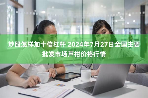 炒股怎样加十倍杠杆 2024年7月27日全国主要批发市场芦柑价格行情