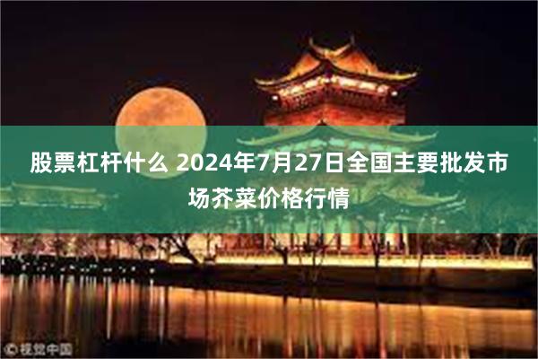 股票杠杆什么 2024年7月27日全国主要批发市场芥菜价格行情