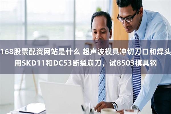 168股票配资网站是什么 超声波模具冲切刀口和焊头用SKD11和DC53断裂崩刀，试8503模具钢