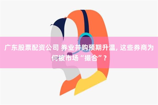 广东股票配资公司 券业并购预期升温, 这些券商为何被市场“撮合”?