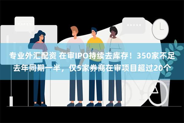 专业外汇配资 在审IPO持续去库存！350家不足去年同期一半，仅5家券商在审项目超过20个