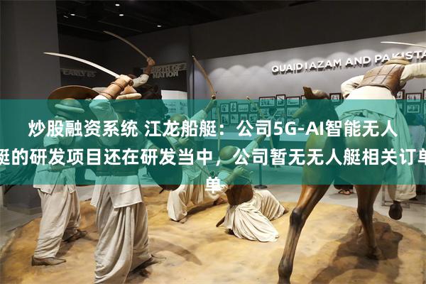 炒股融资系统 江龙船艇：公司5G-AI智能无人艇的研发项目还在研发当中，公司暂无无人艇相关订单