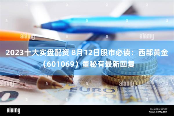 2023十大实盘配资 8月12日股市必读：西部黄金（601069）董秘有最新回复