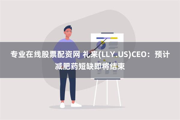 专业在线股票配资网 礼来(LLY.US)CEO：预计减肥药短缺即将结束