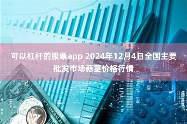 可以杠杆的股票app 2024年12月4日全国主要批发市场蒜薹价格行情