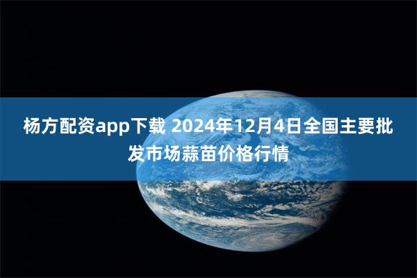 杨方配资app下载 2024年12月4日全国主要批发市场蒜苗价格行情