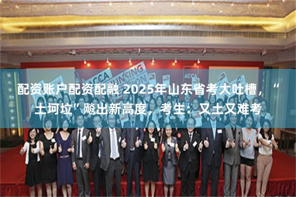 配资账户配资配融 2025年山东省考大吐槽，“土坷垃”飚出新高度，考生：又土又难考