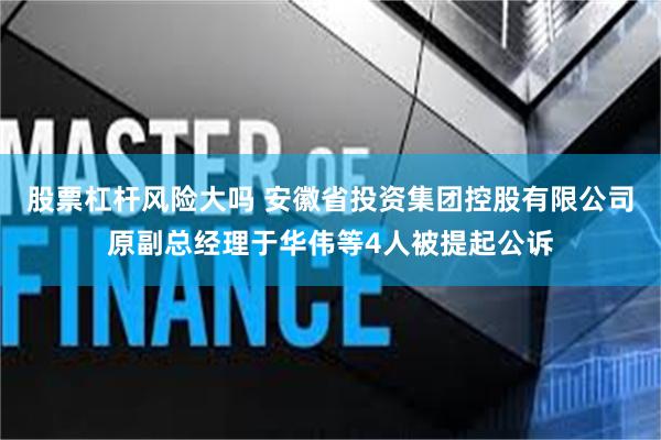 股票杠杆风险大吗 安徽省投资集团控股有限公司原副总经理于华伟等4人被提起公诉