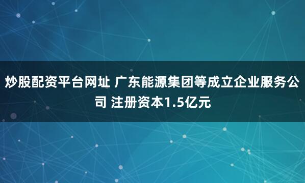 炒股配资平台网址 广东能源集团等成立企业服务公司 注册资本1.5亿元