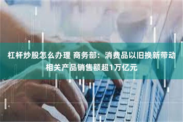 杠杆炒股怎么办理 商务部：消费品以旧换新带动相关产品销售额超1万亿元