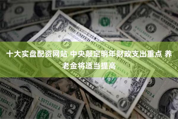 十大实盘配资网站 中央敲定明年财政支出重点 养老金将适当提高