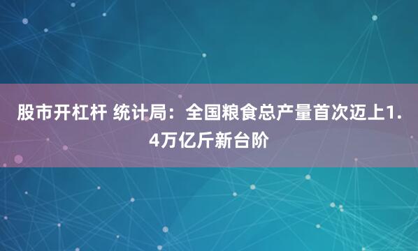 股市开杠杆 统计局：全国粮食总产量首次迈上1.4万亿斤新台阶