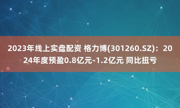 2023年线上实盘配资 格力博(301260.SZ)：2024年度预盈0.8亿元-1.2亿元 同比扭亏