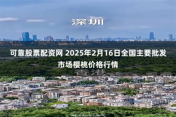 可靠股票配资网 2025年2月16日全国主要批发市场樱桃价格行情