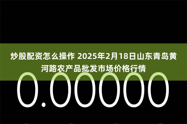 炒股配资怎么操作 2025年2月18日山东青岛黄河路农产品批发市场价格行情