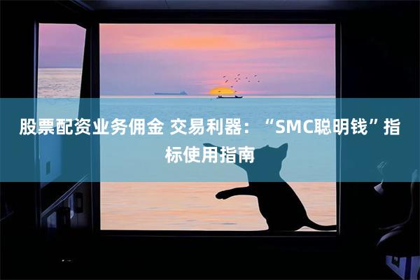 股票配资业务佣金 交易利器：“SMC聪明钱”指标使用指南